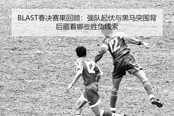 BLAST春决赛果回顾：强队起伏与黑马突围背后藏着哪些胜负线索